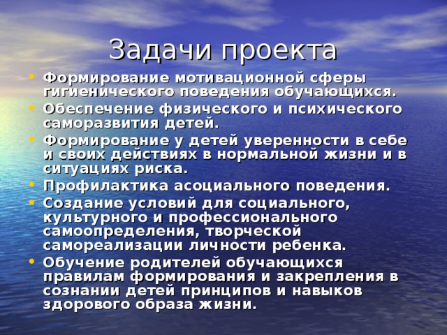 Задачи проекта Формирование мотивационной сферы гигиенического поведения обучающихся. Обеспечение физического и психического саморазвития детей. Формирование у детей уверенности в себе и своих действиях в нормальной жизни и в ситуациях риска. Профилактика асоциального поведения. Создание условий для социального, культурного и профессионального самоопределения, творческой самореализации личности ребенка. Обучение родителей обучающихся правилам формирования и закрепления в сознании детей принципов и навыков здорового образа жизни. 