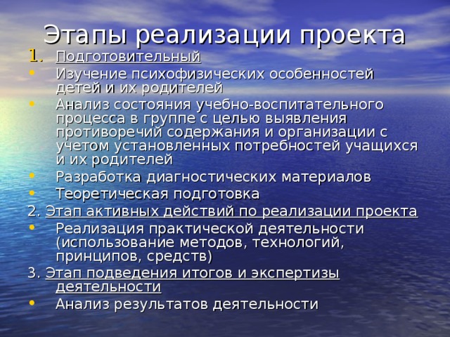Этапы реализации проекта Подготовительный Изучение психофизических особенностей детей и их родителей Анализ состояния учебно-воспитательного процесса в группе с целью выявления противоречий содержания и организации с учетом установленных потребностей учащихся и их родителей Разработка диагностических материалов Теоретическая подготовка 2. Этап активных действий по реализации проекта Реализация практической деятельности (использование методов, технологий, принципов, средств) 3. Этап подведения итогов и экспертизы деятельности Анализ результатов деятельности  