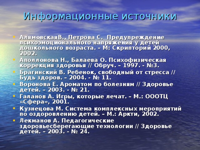 Информационные источники АлямовскаяВ., Петрова С. Предупреждение психоэмоционального напряжения у детей дошкольного возраста. – М: Скрипторий 2000, 2002. Аполлонова Н., Балаева О. Психофизическая коррекция здоровья // Обруч. – 1997. - №3. Брагинский В. Ребенок, свободный от стресса // Будь здоров. – 2004. - № 11. Воронова Е. Ароматом по болезням // Здоровье детей. – 2003. - № 21. Галанов А. Игры, которые лечат. – М.: ОООТЦ «Сфера», 2001. Кузнецова М. Система комплексных мероприятий по оздоровлению детей. – М.: Аркти, 2002. Лекманов А. Педагогические здоровьесберегающие технологии // Здоровье детей. – 2003. - № 24.   