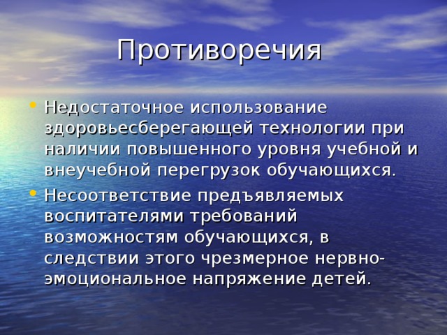 Противоречия Недостаточное использование здоровьесберегающей технологии при наличии повышенного уровня учебной и внеучебной перегрузок обучающихся. Несоответствие предъявляемых воспитателями требований возможностям обучающихся, в следствии этого чрезмерное нервно-эмоциональное напряжение детей. 