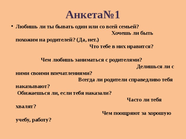 Анкета№1 Любишь ли ты бывать один или со всей семьей? Хочешь ли быть похожим на родителей? (Да, нет.) Что тебе в них нравится? Чем любишь заниматься с родителями? Делишься ли с ними своими впечатлениями? Всегда ли родители справедливо тебя наказывают? Обижаешься ли, если тебя наказали? Часто ли тебя хвалят? Чем поощряют за хорошую учебу, работу? 