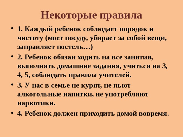 Некоторые правила 1. Каждый ребенок соблюдает порядок и чистоту (моет посуду, убирает за собой вещи, заправляет постель…) 2. Ребенок обязан ходить на все занятия, выполнять домашние задания, учиться на 3, 4, 5, соблюдать правила учителей. 3. У нас в семье не курят, не пьют алкогольные напитки, не употребляют наркотики. 4. Ребенок должен приходить домой вовремя . 