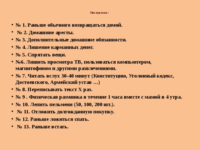  Последствия :    № 1. Раньше обычного возвращаться домой. № 2. Домашние аресты. № 3. Дополнительные домашние обязанности. № 4. Лишение карманных денег. № 5. Спрятать вещи. № 6. Лишить просмотра ТВ, пользоваться компьютером, магнитофоном и другими развлечениями. № 7. Читать вслух 30-40 минут (Конституцию, Уголовный кодекс, Достоевского, Армейский устав …) № 8. Переписывать текст Х раз. № 9 . Физическая разминка в течение 1 часа вместе с мамой в 4 утра. № 10. Лепить пельмени (50, 100, 200 шт.). № 11. Отложить долгожданную покупку. № 12. Раньше ложиться спать. № 13. Раньше встать. 