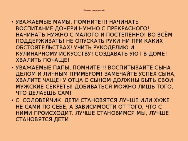  Памятка для родителей   УВАЖАЕМЫЕ МАМЫ, ПОМНИТЕ!!! НАЧИНАТЬ ВОСПИТАНИЕ ДОЧЕРИ НУЖНО С ПРЕКРАСНОГО! НАЧИНАТЬ НУЖНО С МАЛОГО И ПОСТЕПЕННО! ВО ВСЁМ ПОДДЕРЖИВАТЬ! НЕ ОПУСКАТЬ РУКИ НИ ПРИ КАКИХ ОБСТОЯТЕЛЬСТВАХ! УЧИТЬ РУКОДЕЛИЮ И КУЛИНАРНОМУ ИСКУССТВУ! СОЗДАВАТЬ УЮТ В ДОМЕ! ХВАЛИТЬ ПОЧАЩЕ! УВАЖАЕМЫЕ ПАПЫ, ПОМНИТЕ!!! ВОСПИТЫВАЙТЕ СЫНА ДЕЛОМ И ЛИЧНЫМ ПРИМЕРОМ! ЗАМЕЧАЙТЕ УСПЕХ СЫНА, ХВАЛИТЕ ЧАЩЕ! У ОТЦА С СЫНОМ ДОЛЖНЫ БЫТЬ СВОИ МУЖСКИЕ СЕКРЕТЫ! ДОБИВАТЬСЯ МОЖНО ЛИШЬ ТОГО, ЧТО ДЕЛАЕШЬ САМ! С. СОЛОВЕЙЧИК. ДЕТИ СТАНОВЯТСЯ ЛУЧШЕ ИЛИ ХУЖЕ НЕ САМИ ПО СЕБЕ, А ЗАВИСИМОСТИ ОТ ТОГО, ЧТО С НИМИ ПРОИСХОДИТ. ЛУЧШЕ СТАНОВИМСЯ МЫ, ЛУЧШЕ СТАНОВЯТСЯ ДЕТИ 