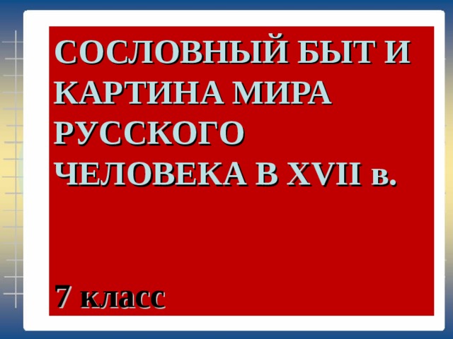 СОСЛОВНЫЙ БЫТ И КАРТИНА МИРА РУССКОГО ЧЕЛОВЕКА В XVII в.   7 класс 