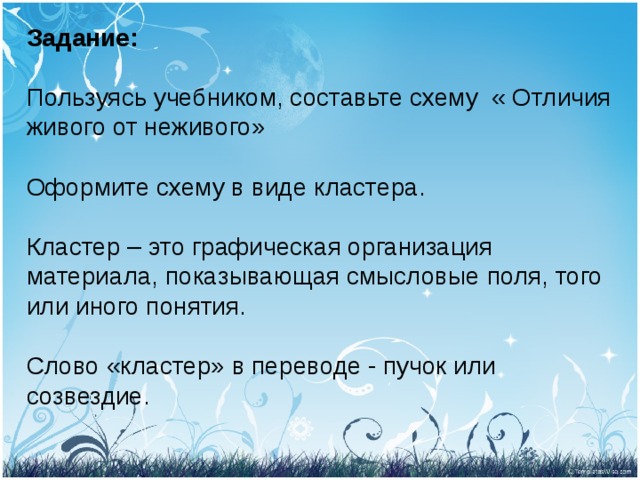 Задание:   Пользуясь учебником, составьте схему « Отличия живого от неживого»   Оформите схему в виде кластера.   Кластер – это графическая организация материала, показывающая смысловые поля, того или иного понятия.   Слово «кластер» в переводе - пучок или созвездие.    