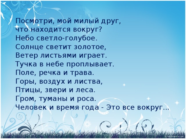 Посмотри, мой милый друг, что находится вокруг? Небо светло-голубое. Солнце светит золотое, Ветер листьями играет. Тучка в небе проплывает. Поле, речка и трава. Горы, воздух и листва, Птицы, звери и леса. Гром, туманы и роса. Человек и время года - Это все вокруг...  