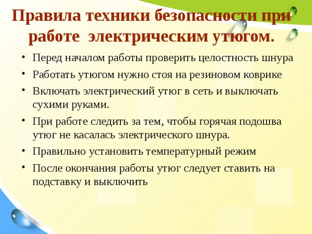 Правила техники безопасности при работе электрическим утюгом.   Перед началом работы проверить целостность шнура Работать утюгом нужно стоя на резиновом коврике Включать электрический утюг в сеть и выключать сухими руками. При работе следить за тем, чтобы горячая подошва утюг не касалась электрического шнура. Правильно установить температурный режим После окончания работы утюг следует ставить на подставку и выключить 