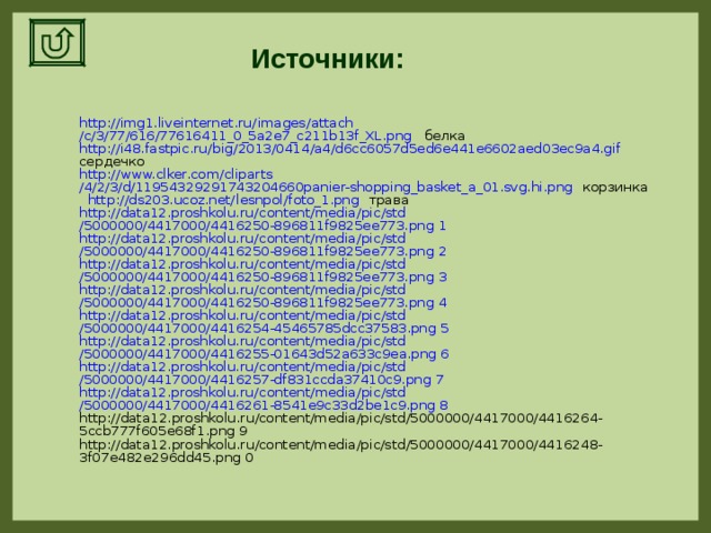 Источники: http ://img1.liveinternet.ru/ images / attach /c/3/77/616/77616411_0_5a2e7_c211b13f_XL.png белка http ://i48.fastpic.ru/ big /2013/0414/a4/d6cc6057d5ed6e441e6602aed03ec9a4.gif сердечко http :// www.clker.com / cliparts /4/2/3/d/11954329291743204660panier-shopping_basket_a_01.svg.hi.png корзинка  http ://ds203.ucoz.net/ lesnpol /foto_1.png трава http ://data12.proshkolu.ru/ content / media / pic / std /5000000/4417000/4416250-896811f9825ee773.png 1 http ://data12.proshkolu.ru/ content / media / pic / std /5000000/4417000/4416250-896811f9825ee773.png 2 http ://data12.proshkolu.ru/ content / media / pic / std /5000000/4417000/4416250-896811f9825ee773.png 3 http ://data12.proshkolu.ru/ content / media / pic / std /5000000/4417000/4416250-896811f9825ee773.png 4 http ://data12.proshkolu.ru/ content / media / pic / std /5000000/4417000/4416254-45465785dcc37583.png 5 http ://data12.proshkolu.ru/ content / media / pic / std /5000000/4417000/4416255-01643d52a633c9ea.png 6 http ://data12.proshkolu.ru/ content / media / pic / std /5000000/4417000/4416257-df831ccda37410c9.png 7 http ://data12.proshkolu.ru/ content / media / pic / std /5000000/4417000/4416261-8541e9c33d2be1c9.png 8 http://data12.proshkolu.ru/content/media/pic/std/5000000/4417000/4416264-5ccb777f605e68f1.png 9 http://data12.proshkolu.ru/content/media/pic/std/5000000/4417000/4416248-3f07e482e296dd45.png 0 