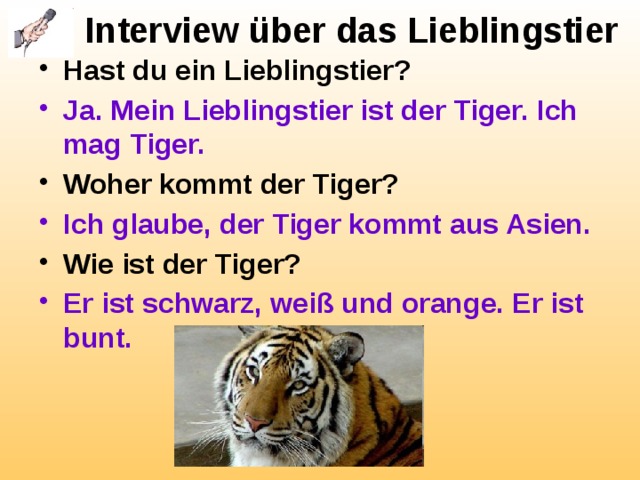 Interview über das Lieblingstier Hast du ein Lieblingstier? Ja. Mein Lieblingstier ist der Tiger. Ich mag Tiger. Woher kommt der Tiger? Ich glaube, der Tiger kommt aus Asien. Wie ist der Tiger? Er ist schwarz, weiß und orange. Er ist bunt.  