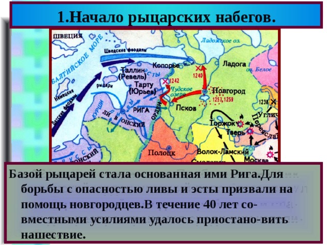 1.Начало рыцарских набегов. Базой рыцарей стала основанная ими Рига.Для борьбы с опасностью ливы и эсты призвали на помощь новгородцев.В течение 40 лет со-вместными усилиями удалось приостано-вить нашествие. В к.12 века на территории Прибалтики возник Ливонский Орден.Римский папа благославил их на крестовый поход на прибалтов и сла-вян для распространения среди них католи-чества. 