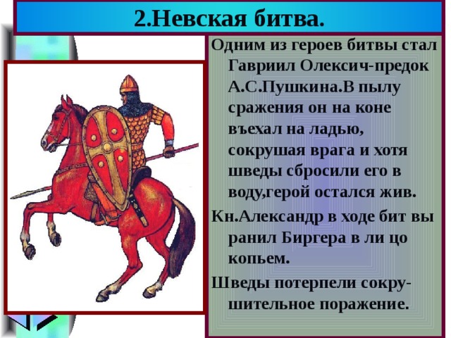 2.Невская битва. Одним из героев битвы стал Гавриил Олексич-предок А.С.Пушкина.В пылу сражения он на коне въехал на ладью, сокрушая врага и хотя шведы сбросили его в воду,герой остался жив. Кн.Александр в ходе бит вы ранил Биргера в ли цо копьем. Шведы потерпели сокру-шительное поражение . 