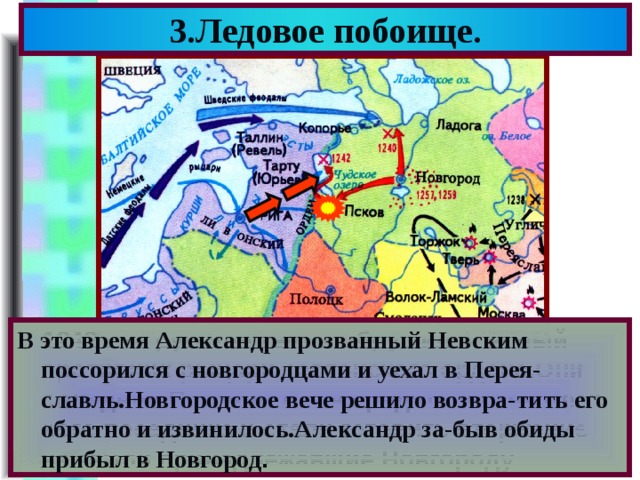3.Ледовое побоище. В это время Александр прозванный Невским поссорился с новгородцами и уехал в Перея-славль.Новгородское вече решило возвра-тить его обратно и извинилось.Александр за-быв обиды прибыл в Новгород . В 1242 г.на русские земли обрушился новый противник-рыцари Тевтонского ордена.Они овладели Псковом из-за предательства мест ного посадника и стали готовить вторжение на земли принадлежавшие Новгороду. 