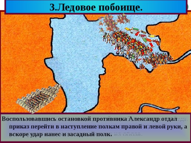 3.Ледовое побоище. Воспользовавшись остановкой противника Александр отдал приказ перейти в наступление полкам правой и левой руки, а вскоре удар нанес и засадный полк . Битва началась с атаки рыцарей в центр новгородского войска. И на правом фланге Александр спрятал засадный полк. Перед дружиной расположились лучники. На флангах расположились полки правой и левой руки Перед ним выстроились основные силы-княжеская дружина Прямо у крутого берега он поставил свой обоз. «Свинья» прорвала новгородский строй, казалось победа близка, но тут рыцари уперлись в крутой берег, а развернуться им мешали телеги из обоза. Решающая битва с Орденом состоялась 5 апре-ля 1242 года на Чудском озере.Зная тактику рыцарей Александр вывел дружину на лед. 