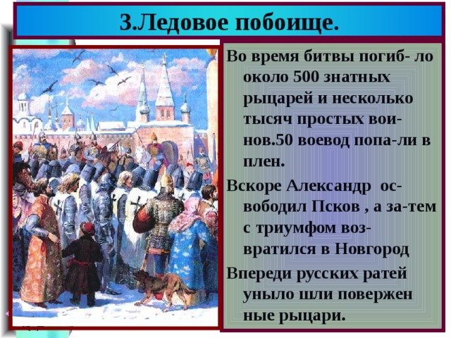 3.Ледовое побоище. Во время битвы погиб- ло около 500 знатных рыцарей и несколько тысяч простых вои-нов.50 воевод попа-ли в плен. Вскоре Александр ос-вободил Псков , а за-тем с триумфом воз-вратился в Новгород Впереди русских ратей уныло шли повержен ные рыцари. 