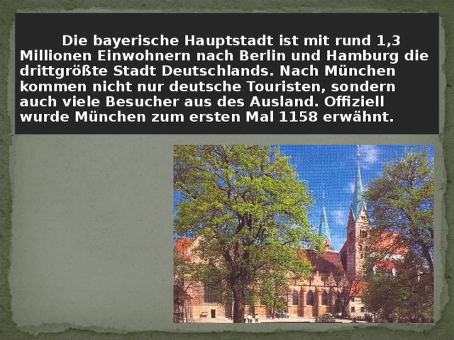   Die bayerische Hauptstadt ist mit rund 1,3 Millionen Einwohnern nach Berlin und Hamburg die drittgrößte Stadt Deutschlands. Nach München kommen nicht nur deutsche Touristen, sondern auch viele Besucher aus des Ausland. Offiziell wurde München zum ersten Mal 1158 erwähnt. 
