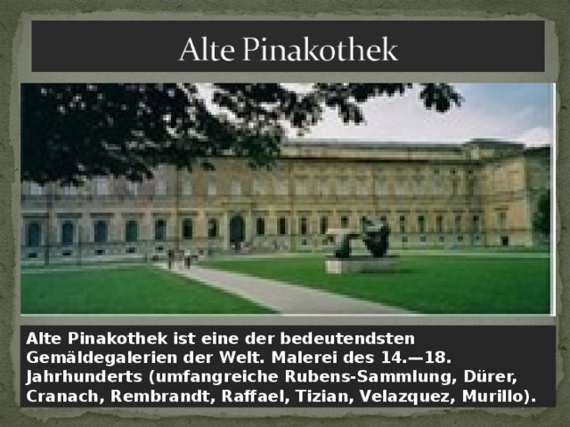 Alte Pinakothek ist eine der bedeutendsten Gemäldegalerien der Welt. Malerei des 14.—18. Jahrhunderts (umfangreiche Rubens-Sammlung, Dürer, Cranach, Rembrandt, Raffael, Tizian, Velazquez, Murillo). 