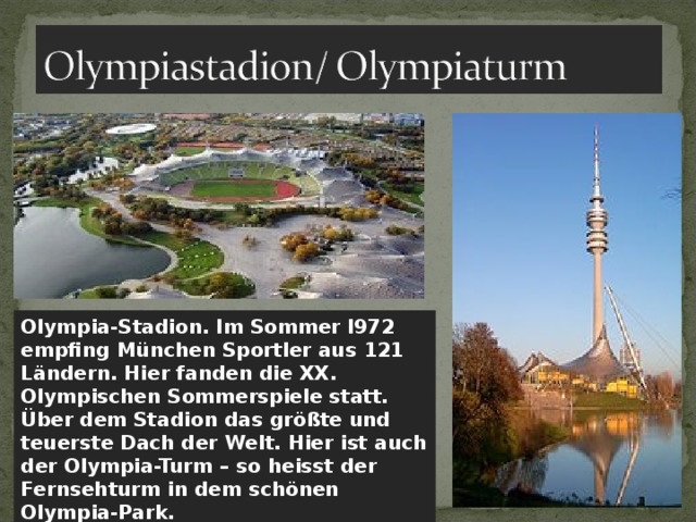 Olympia-Stadion. Im Sommer l972 empfing München Sportler aus 121 Ländern. Hier fanden die XX. Olympischen Sommerspiele statt. Über dem Stadion das größte und teuerste Dach der Welt. Hier ist auch der Olympia-Turm – so heisst der Fernsehturm in dem schönen Olympia-Park. 