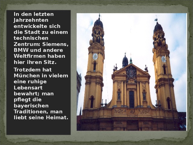  In den letzten Jahrzehnten entwickelte sich die Stadt zu einem technischen Zentrum: Siemens, BMW und andere Weltfirmen haben hier ihren Sitz.  Trotzdem hat München in vielem eine ruhige Lebensart bewahrt; man pflegt die bayerischen Traditionen, man liebt seine Heimat. 