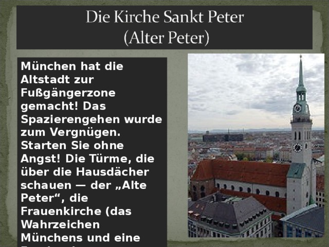 München hat die Altstadt zur Fußgängerzone gemacht! Das Spazierengehen wurde zum Vergnügen. Starten Sie ohne Angst! Die Türme, die über die Hausdächer schauen — der „Alte Peter“, die Frauenkirche (das Wahrzeichen Münchens und eine Fundgrube an Kunstschätzen) . 