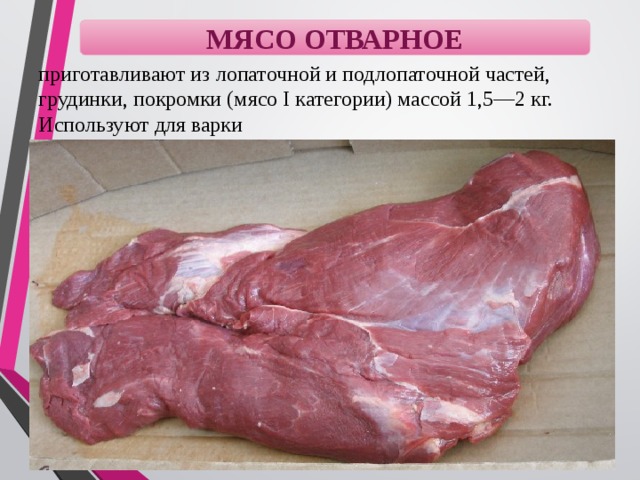 МЯСО ОТВАРНОЕ приготавливают из лопаточной и подлопаточной частей, грудинки, покромки (мясо I категории) массой 1,5—2 кг. Используют для варки 