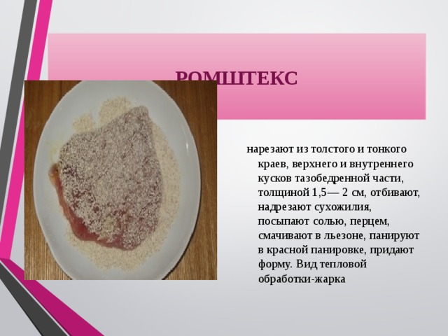 РОМШТЕКС нарезают из толстого и тонкого краев, верхнего и внутреннего кусков тазобедренной части, толщиной 1,5— 2 см, отбивают, надрезают сухожилия, посыпают солью, перцем, смачивают в льезоне, панируют в красной панировке, придают форму. Вид тепловой обработки-жарка 