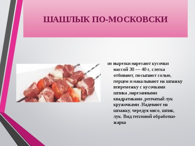 ШАШЛЫК ПО-МОСКОВСКИ из вырезки нарезают кусочки массой 30 — 40 г, слегка отбивают, посыпают солью, перцем и накалывают на шпажку вперемежку с кусочками шпика ,нарезанными квадратиками ,репчатый лук кружочками .Надевают на шпажку, чередуя мясо, шпик, лук. Вид тепловой обработки-жарка 