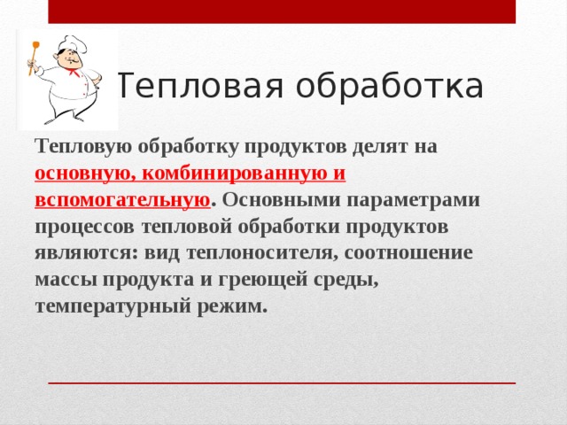 Тепловая обработка Тепловую обработку продуктов делят на основную, комбинированную и вспомогательную . Основными параметрами процессов тепловой обработки продуктов являются: вид теплоносителя, соотношение массы продукта и греющей среды, температурный режим.   