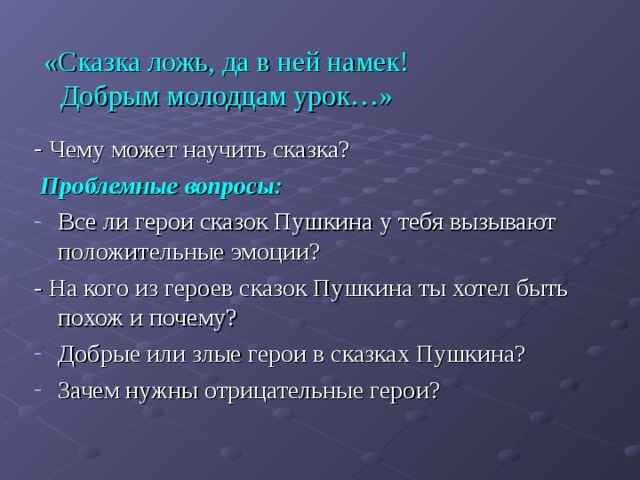  «Сказка ложь, да в ней намек! Добрым молодцам урок…»   - Чему может научить сказка?  Проблемные вопросы:  Все ли герои сказок Пушкина у тебя вызывают положительные эмоции? - На кого из героев сказок Пушкина ты хотел быть похож и почему? Добрые или злые герои в сказках Пушкина? Зачем нужны отрицательные герои? 