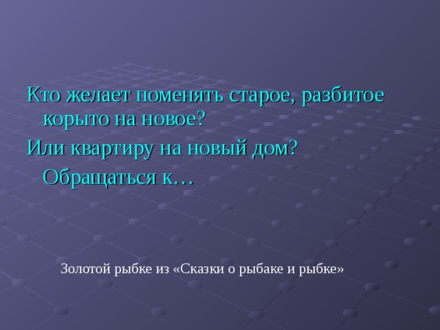 Кто желает поменять старое, разбитое корыто на новое? Или квартиру на новый дом?  Обращаться к… Золотой рыбке из «Сказки о рыбаке и рыбке» 