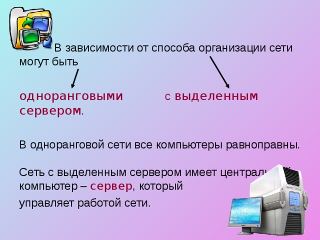  В зависимости от способа организации сети могут быть одноранговыми с выделенным сервером . В одноранговой сети все компьютеры равноправны. Сеть с выделенным сервером имеет центральный компьютер – сервер , который управляет работой сети. 