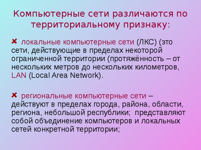 Компьютерные сети различаются по территориальному признаку:  локальные компьютерные сети (ЛКС) (это сети, действующие в пределах некоторой ограниченной территории (протяжённость – от нескольких метров до нескольких километров, LAN (Local Area Network) .  региональные компьютерные сети – действуют в пределах города, района, области, региона, небольшой республики; представляют собой объединение компьютеров и локальных сетей конкретной территории; 