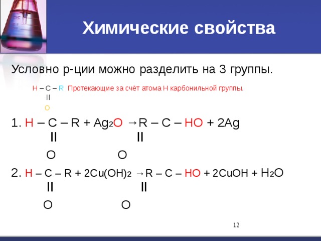 Химические свойства Условно р-ции можно разделить на 3 группы.  Н – С – R Протекающие за счёт атома Н карбонильной группы.   ll   O 1. Н – С – R + Ag 2 O →R – С – НO + 2Ag   ll    ll   O    O 2. Н – С – R + 2Cu(OH) 2 →R – С – НO + 2CuOH + H 2 O   ll    ll   O    O 11 