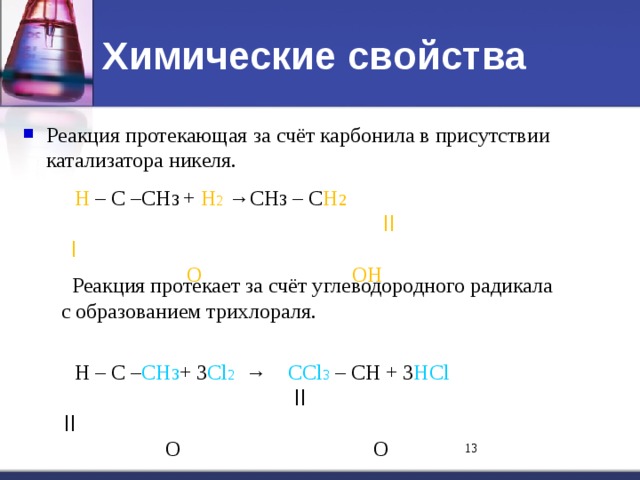 Химические свойства Реакция протекающая за счёт карбонила в присутствии катализатора никеля.     Н – С –СН 3  + Н 2 →СН 3 – С Н 2   ll    l      O    OН  Реакция протекает за счёт углеводородного радикала  с образованием трихлораля.  Н – С – СН 3 + 3 Cl 2 → СCl 3 – СН + 3 НCl   ll     ll     O   O 11 