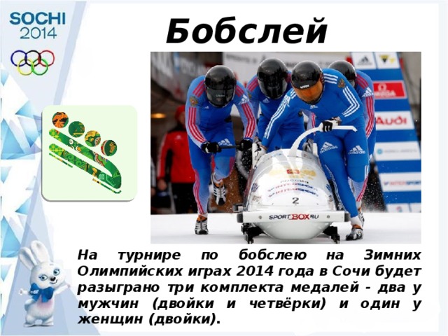 Бобслей На турнире по бобслею на Зимних Олимпийских играх 2014 года в Сочи будет разыграно три комплекта медалей - два у мужчин (двойки и четвёрки) и один у женщин (двойки). 