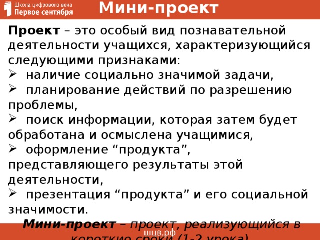 Мини-проект Проект – это особый вид познавательной деятельности учащихся, характеризующийся следующими признаками:  наличие социально значимой задачи,  планирование действий по разрешению проблемы,  поиск информации, которая затем будет обработана и осмыслена учащимися,  оформление “продукта”, представляющего результаты этой деятельности,  презентация “продукта” и его социальной значимости.   Мини-проект – проект, реализующийся в короткие сроки (1-2 урока) 