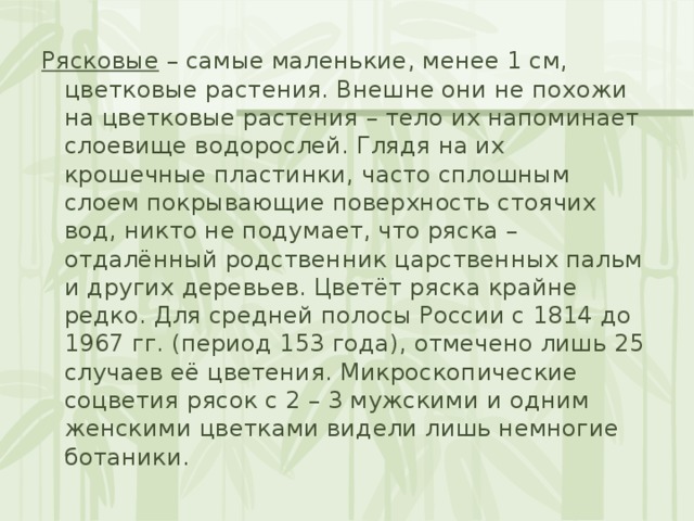 Рясковые – самые маленькие, менее 1 см, цветковые растения. Внешне они не похожи на цветковые растения – тело их напоминает слоевище водорослей. Глядя на их крошечные пластинки, часто сплошным слоем покрывающие поверхность стоячих вод, никто не подумает, что ряска – отдалённый родственник царственных пальм и других деревьев. Цветёт ряска крайне редко. Для средней полосы России с 1814 до 1967 гг. (период 153 года), отмечено лишь 25 случаев её цветения. Микроскопические соцветия рясок с 2 – 3 мужскими и одним женскими цветками видели лишь немногие ботаники. 