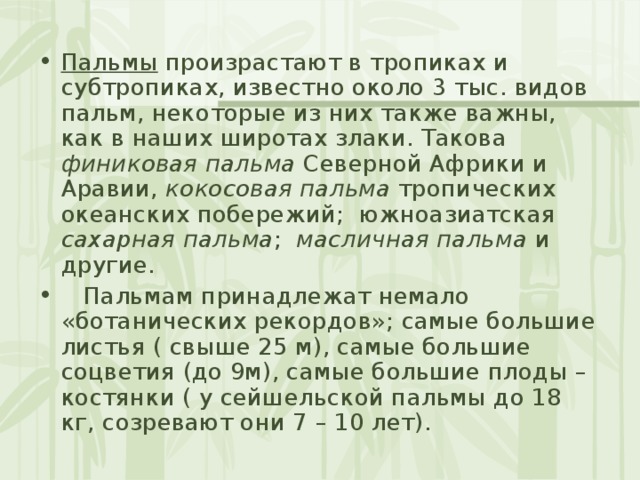 Пальмы произрастают в тропиках и субтропиках, известно около 3 тыс. видов пальм, некоторые из них также важны, как в наших широтах злаки. Такова финиковая пальма Северной Африки и Аравии, кокосовая пальма тропических океанских побережий; южноазиатская сахарная  пальма ; масличная пальма и другие.  Пальмам принадлежат немало «ботанических рекордов»; самые большие листья ( свыше 25 м), самые большие соцветия (до 9м), самые большие плоды – костянки ( у сейшельской пальмы до 18 кг, созревают они 7 – 10 лет). 