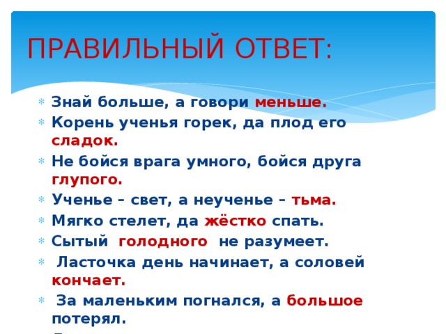 ПРАВИЛЬНЫЙ ОТВЕТ: Знай больше, а говори меньше. Корень ученья горек, да плод его сладок. Не бойся врага умного, бойся друга глупого. Ученье – свет, а неученье – тьма. Мягко стелет, да жёстко спать. Сытый голодного не разумеет.   Ласточка день начинает, а соловей кончает.   За маленьким погнался, а большое потерял. Легко сказать, да трудно сделать. Правой рукой строит, а левой ломает. 