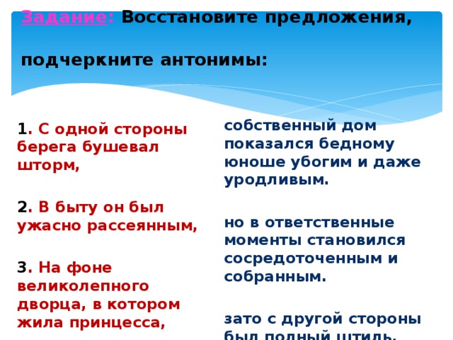 Задание : Восстановите предложения,  подчеркните антонимы:   собственный дом показался бедному юноше убогим и даже уродливым. но в ответственные моменты становился сосредоточенным и собранным.  зато с другой стороны был полный штиль. 1 . С одной стороны берега бушевал шторм, 2 . В быту он был ужасно рассеянным,  3 . На фоне великолепного дворца, в котором жила принцесса, 