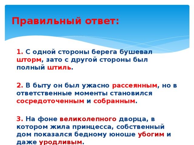 Правильный ответ: 1. С одной стороны берега бушевал шторм , зато с другой стороны был полный штиль . 2. В быту он был ужасно рассеянным , но в ответственные моменты становился сосредоточенным и собранным . 3. На фоне великолепного дворца, в котором жила принцесса, собственный дом показался бедному юноше убогим и даже уродливым . 