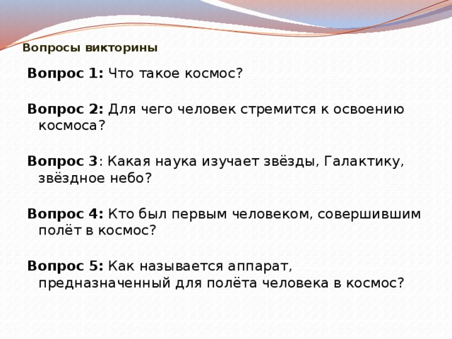  Вопросы викторины Вопрос 1:  Что такое космос?   Вопрос 2:  Для чего человек стремится к освоению космоса?   Вопрос 3 : Какая наука изучает звёзды, Галактику, звёздное небо?   Вопрос 4:  Кто был первым человеком, совершившим полёт в космос?   Вопрос 5:  Как называется аппарат, предназначенный для полёта человека в космос?   