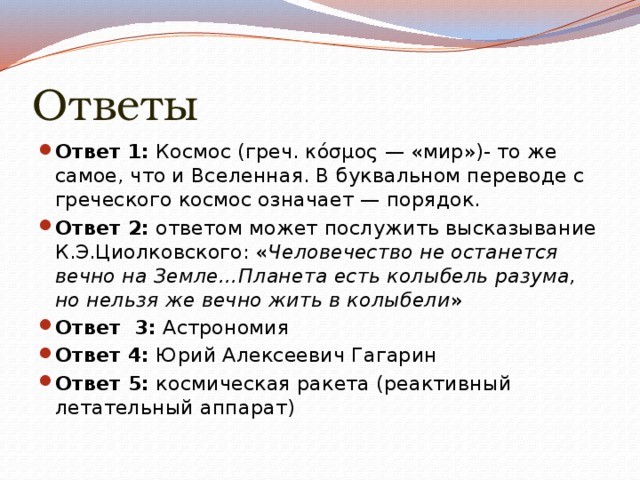 Ответы Ответ 1:  Космос (греч. κόσμος — «мир»)- то же самое, что и Вселенная. В буквальном переводе с греческого космос означает — порядок. Ответ 2:  ответом может послужить высказывание К.Э.Циолковского: « Человечество не останется вечно на Земле…Планета есть колыбель разума, но нельзя же вечно жить в колыбели » Ответ 3:  Астрономия Ответ 4:  Юрий Алексеевич Гагарин Ответ 5:  космическая ракета (реактивный летательный аппарат) 