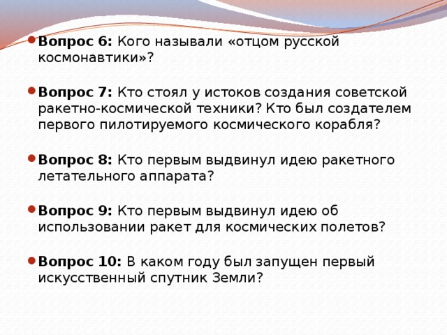 Вопрос 6:  Кого называли «отцом русской космонавтики»?   Вопрос 7:  Кто стоял у истоков создания советской ракетно-космической техники? Кто был создателем первого пилотируемого космического корабля?   Вопрос 8:  Кто первым выдвинул идею ракетного летательного аппарата?   Вопрос 9:  Кто первым выдвинул идею об использовании ракет для космических полетов?   Вопрос 10:  В каком году был запущен первый искусственный спутник Земли?   