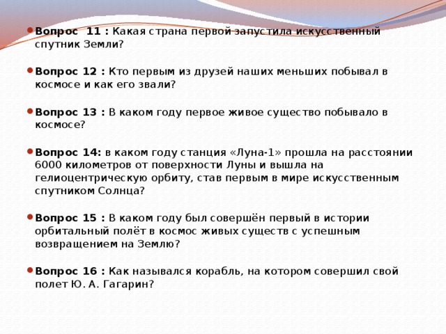 Вопрос 11 :  Какая страна первой запустила искусственный спутник Земли?   Вопрос 12 :  Кто первым из друзей наших меньших побывал в космосе и как его звали?   Вопрос 13 :  В каком году первое живое существо побывало в космосе?   Вопрос 14:  в каком году станция «Луна-1» прошла на расстоянии 6000 километров от поверхности Луны и вышла на гелиоцентрическую орбиту, став первым в мире искусственным спутником Солнца?   Вопрос 15 :  В каком году был совершён первый в истории орбитальный полёт в космос живых существ с успешным возвращением на Землю?   Вопрос 16 :  Как назывался корабль, на котором совершил свой полет Ю. А. Гагарин?   