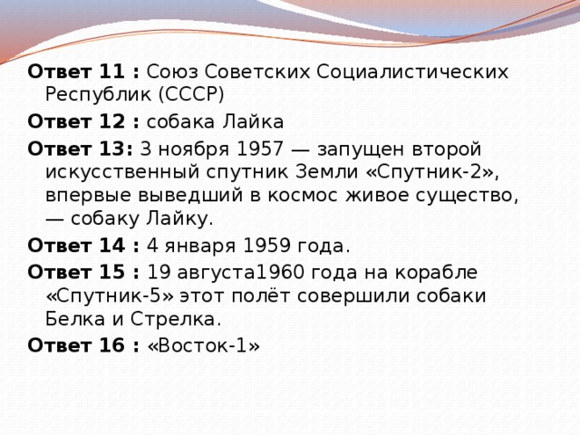Ответ 11 :  Союз Советских Социалистических Республик (СССР) Ответ 12 :  собака Лайка Ответ 13:  3 ноября 1957 — запущен второй искусственный спутник Земли «Спутник-2», впервые выведший в космос живое существо, — собаку Лайку. Ответ 14 :  4 января 1959 года. Ответ 15 :  19 августа1960 года на корабле «Спутник-5» этот полёт совершили собаки Белка и Стрелка. Ответ 16 :  «Восток-1» 