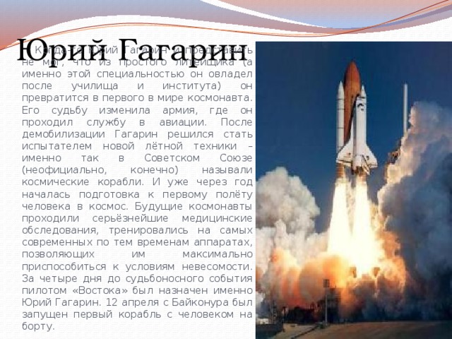 Юрий Гагарин Когда-то Юрий Гагарин и представить не мог, что из простого литейщика (а именно этой специальностью он овладел после училища и института) он превратится в первого в мире космонавта. Его судьбу изменила армия, где он проходил службу в авиации. После демобилизации Гагарин решился стать испытателем новой лётной техники – именно так в Советском Союзе (неофициально, конечно) называли космические корабли. И уже через год началась подготовка к первому полёту человека в космос. Будущие космонавты проходили серьёзнейшие медицинские обследования, тренировались на самых современных по тем временам аппаратах, позволяющих им максимально приспособиться к условиям невесомости. За четыре дня до судьбоносного события пилотом «Востока» был назначен именно Юрий Гагарин. 12 апреля с Байконура был запущен первый корабль с человеком на борту. 