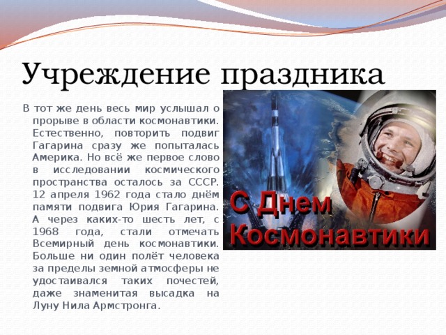 Учреждение праздника В тот же день весь мир услышал о прорыве в области космонавтики. Естественно, повторить подвиг Гагарина сразу же попыталась Америка. Но всё же первое слово в исследовании космического пространства осталось за СССР. 12 апреля 1962 года стало днём памяти подвига Юрия Гагарина. А через каких-то шесть лет, с 1968 года, стали отмечать Всемирный день космонавтики. Больше ни один полёт человека за пределы земной атмосферы не удостаивался таких почестей, даже знаменитая высадка на Луну Нила Армстронга. 