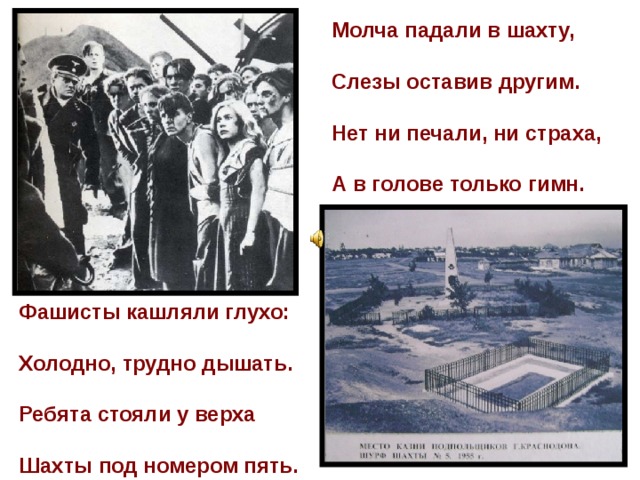 Молча падали в шахту,   Слезы оставив другим.   Нет ни печали, ни страха,   А в голове только гимн.  Фашисты кашляли глухо:   Холодно, трудно дышать.   Ребята стояли у верха   Шахты под номером пять. 