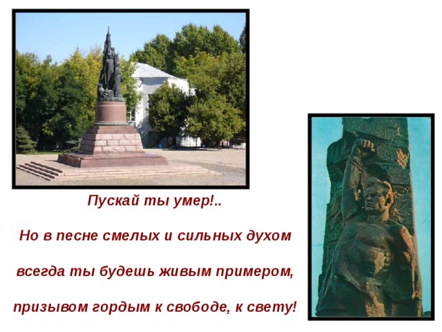 Пускай ты умер!..  Но в песне смелых и сильных духом  всегда ты будешь живым примером,  призывом гордым к свободе, к свету!   
